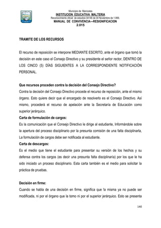 Municipio de Manizales
INSTITUCION EDUCATIVA MALTERIA
Reconocimiento oficial de estudios 04146 de 04 Noviembre de 1.999,
MANUAL DE CONVIVENCIA—RESIGNIFICACION
2.015
140
TRAMITE DE LOS RECURSOS
El recurso de reposición se interpone MEDIANTE ESCRITO, ante el órgano que tomó la
decisión en este caso el Consejo Directivo y su presidente el señor rector, DENTRO DE
LOS CINCO (5) DÍAS SIGUIENTES A LA CORRESPONDIENTE NOTIFICACIÓN
PERSONAL.
Que recursos proceden contra la decisión del Consejo Directivo?
Contra la decisión del Consejo Directivo procede el recurso de reposición, ante el mismo
órgano. Esto quiere decir que el encargado de resolverlo es el Consejo Directivo. Así
mismo, procederá el recurso de apelación ante la Secretaría de Educación como
superior jerárquico.
Carta de formulación de cargos:
Es la comunicación que el Consejo Directivo le dirige al estudiante, Informándole sobre
la apertura del proceso disciplinario por la presunta comisión de una falta disciplinarla,
La formulación de cargos debe ser notificada al estudiante.
Carta de descargos:
Es el medio que tiene el estudiante para presentar su versión de los hechos y su
defensa contra los cargos (es decir una presunta falta disciplinaría) por los que le ha
sido iniciado un proceso disciplinario. Esta carta también es el medio para solicitar la
práctica de pruebas.
Decisión en firme:
Cuando se habla de una decisión en firme, significa que !a misma ya no puede ser
modificada, ni por el órgano que la tomo ni por el superior jerárquico. Esto se presenta
 