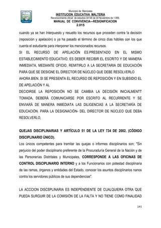 Municipio de Manizales
INSTITUCION EDUCATIVA MALTERIA
Reconocimiento oficial de estudios 04146 de 04 Noviembre de 1.999,
MANUAL DE CONVIVENCIA—RESIGNIFICACION
2.015
141
cuando ya se han Interpuesto y resuelto los recursos que proceden contra !a decisión
(reposición y apelación) o ya ha pasado el término de cinco días hábiles con los que
cuenta el estudiante para interponer los mencionados recursos.
SI EL RECURSO DE APELACIÓN ES.PRESENTADO EN EL MISMO
ESTABLECIMIENTO EDUCATIVO, ES DEBER RECIBIR EL ESCRITO Y DE MANERA
INMEDIATA, MEDIANTE OFICIO, REMITIRLO A LA SECRETARIA DE EDUCACIÓN
PARA QUE SE DESIGNE EL DIRECTOR DE NÚCLEO QUE DEBE RESOLVERLO
AHORA BIEN. SI SE PRESENTA EL RECURSO DE REPOSICIÓN Y EN SUBSIDIO EL
DE APELACIÓN Y AL
DECIDIRSE LA REPOSICIÓN NO SE CAMBIA LA DECISIÓN INICIALMENTT
TOMADA, DEBERÁ COMUNICARSE POR ESCRITO AL RECURRENTE Y SE
ENVIARÁ DE MANERA INMEDIATA LAS DILIGENCIAS A LA SECRETARÍA DE
EDUCACIÓN. PARA LA DESIGNACIÓN- DEL DIRECTOR DE NÚCLEO QUE DEBA
RESOLVERLO,
QUEJAS DISCIPLINARIAS Y ARTÍCULO 51 DE LA LEY 734 DE 2002. (CÓDIGO
DISCIPLINARIO ÚNICO).
Los únicos competentes para tramitar las quejas o informes disciplinarios son; "Sin
perjuicio del poder disciplinario preferente de la Procuraduría General de la Nación y de
las Personerías Distritales y Municipales, CORRESPONDE A LAS OFICINAS DE
CONTROL DISCIPLINARIO INTERNO y a los Funcionarios con potestad disciplinaria
de las ramas, órganos y entidades del Estado, conocer los asuntos disciplinarios nanos
contra los servidores públicos de sus dependencias".
LA ACCCION DISCSPLINARIA ES INDEPENDIENTE DE CUALQUIERA OTRA QUE
PUEDA SURGUIR DE LA COMISIÓN DE LA FALTA Y NO TIENE COMO FINALIDAD
 
