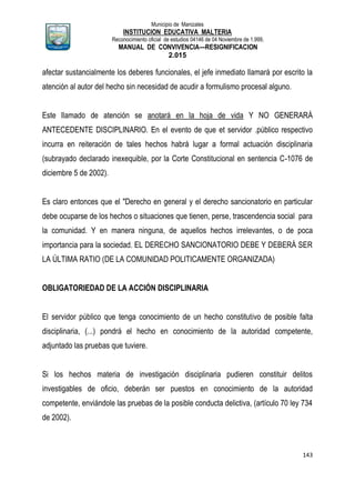 Municipio de Manizales
INSTITUCION EDUCATIVA MALTERIA
Reconocimiento oficial de estudios 04146 de 04 Noviembre de 1.999,
MANUAL DE CONVIVENCIA—RESIGNIFICACION
2.015
143
afectar sustancialmente los deberes funcionales, el jefe inmediato llamará por escrito la
atención al autor del hecho sin necesidad de acudir a formulismo procesal alguno.
Este llamado de atención se anotará en la hoja de vida Y NO GENERARÁ
ANTECEDENTE DISCIPLINARIO. En el evento de que et servidor .público respectivo
incurra en reiteración de tales hechos habrá lugar a formal actuación disciplinaria
(subrayado declarado inexequible, por la Corte Constitucional en sentencia C-1076 de
diciembre 5 de 2002).
Es claro entonces que el "Derecho en general y el derecho sancionatorio en particular
debe ocuparse de los hechos o situaciones que tienen, perse, trascendencia social para
la comunidad. Y en manera ninguna, de aquellos hechos irrelevantes, o de poca
importancia para la sociedad. EL DERECHO SANCIONATORIO DEBE Y DEBERÁ SER
LA ÚLTIMA RATIO (DE LA COMUNIDAD POLITICAMENTE ORGANIZADA)
OBLIGATORIEDAD DE LA ACCIÓN DISCIPLINARIA
El servidor público que tenga conocimiento de un hecho constitutivo de posible falta
disciplinaria, (...) pondrá el hecho en conocimiento de la autoridad competente,
adjuntado las pruebas que tuviere.
Si los hechos materia de investigación disciplinaria pudieren constituir delitos
investigables de oficio, deberán ser puestos en conocimiento de la autoridad
competente, enviándole las pruebas de la posible conducta delictiva, (artículo 70 ley 734
de 2002).
 