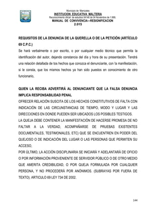Municipio de Manizales
INSTITUCION EDUCATIVA MALTERIA
Reconocimiento oficial de estudios 04146 de 04 Noviembre de 1.999,
MANUAL DE CONVIVENCIA—RESIGNIFICACION
2.015
144
REQUISITOS DE LA DENUNCIA DE LA QUERELLA O DE LA PETICIÓN (ARTÍCULO
69 C.P.C.)
Se hará verbalmente o por escrito, o por cualquier medio técnico que permita la
identificación del autor, dejando constancia del día y hora de su presentación. Tendrá
una relación detallada de tos hechos que conozca el denunciante, con !a manifestación,
si le consta, que los mismos hechos ya han sido puestos en conocimiento de otro
funcionario,
QUIEN LA RECIBA ADVERTIRÁ AL DENUNCIANTE QUE LA FALSA DENUNCIA
IMPLICA RESPONSABILIDAD PENAL
OFRECER RELACIÓN SUSCITA DE LOS HECHOS CONSTITUTIVOS DE FALTA CON
INDICACIÓN DE LAS CIRCUNSTANCIAS DE TIEMPO, MODO Y LUGAR Y LAS
DIRECCIONES EN DONDE PUEDEN SER UBICADOS LOS POSIBLES TESTIGOS.
LA QUEJA DEBE CONTENER LA MANIFESTACIÓN DE HACERSE PROMESA DE NO
FALTAR A LA VERDAD, ACOMPAÑARSE DE PRUEBAS EXISTENTES
DOCUMENTALES, TESTIMONIALES, ETC) QUE SE ENCUENTREN EN PODER DEL
QUEJOSO O DE INDICACIÓN DEL LUGAR O LAS PERSONAS QUE PERMITEN SU
ACCESO,
POR ÚLTIMO, LA ACCIÓN DISCIPLINARIA SE INICIARÁ Y ADELANTARÁ DE OFICIO
O POR INFORMACIÓN PROVENIENTE DE SERVIDOR PÚBLICO O DE OTRO MEDIO
QUE AMERITA CREDIBILIDAD, O POR QUEJA FORMULADA POR CUALQUIER
PERSONA, Y NO PROCEDERÁ POR ANÓNIMOS. (SUBRAYAS POR FUERA DE
TEXTO). ARTICULO 69 LEY 734 DE 2002.
 