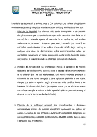 Municipio de Manizales
INSTITUCION EDUCATIVA MALTERIA
Reconocimiento oficial de estudios 04146 de 04 Noviembre de 1.999,
MANUAL DE CONVIVENCIA—RESIGNIFICACION
2.015
145
Lo anterior se resume así: el artículo 29 de la C.P. contempla una serie de principios que
deben ser respetados y cumplidos en toda actuación judicial y administrativa ellos son:
1. Principio de legalidad: los alumnos solo serán investigados y sancionados
disciplinariamente por comportamientos que estén descritos como falta en el
manual de convivencia vigente al momento de su realización, así resulten
socialmente reprochables o lo que es peor, comportamiento que contrarié los
mandatos constitucionales como prohibir el uso del cabello largo, piercing o
cualquier otra clase de discriminación; estos comportamientos deben ser
combatidos nuevamente un trabajo pedagógico con la familia, haciendo notarlo
conveniente, o no para la salud o la integridad personal del estudiante.
2. Principio de favorabilidad: La favorabilidad implica la aplicación de manera
retroactiva de una leu nueva, es decir, hacia el pasado o bien atractivamente de
la ley anterior que ha sido reemplazada. Ello implica entonces prolongar la
existencia de una norma derogada o darle aplicación preferida a una nueva,
siempre que estas o aquellas, según el caso sea más benéfica fuente a los
intereses del alumno disciplinado (en aquellos casos que se adopte un nuevo
manual que reemplace a otro o anterior vigencia implica sopesar entre uno y el
otro que norma le favorece más al estudiante).
3. Principio de la publicidad procesal: Los procedimientos y decisiones
administrativas propias del proceso disciplinario pedagógico no podrán ser
ocultos. EL sentido de este principio es evitar dentro del proceso disciplinario las
acusaciones secretas, procesos donde el alumno acusado no sabe quién lo juzga
o porque se está investigando.
 