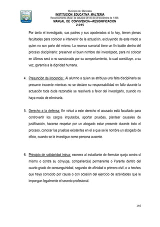 Municipio de Manizales
INSTITUCION EDUCATIVA MALTERIA
Reconocimiento oficial de estudios 04146 de 04 Noviembre de 1.999,
MANUAL DE CONVIVENCIA—RESIGNIFICACION
2.015
146
Por tanto el investigado, sus padres y sus apoderados si lo hay, tienen plenas
facultades para conocer e intervenir de la actuación, excluyendo de este medo a
quien no son parte del mismo. La reserva sumarial tiene un fin loable dentro del
proceso disciplinario: preservar el buen nombre del investigado, para no colocar
en últimos será o no sancionado por su comportamiento, lo cual constituye, a su
vez, garantía a la dignidad humana.
4. Presunción de inocencia: Al alumno a quien se atribuya una falta disciplinaria se
presume inocente mientras no se declare su responsabilidad en fallo durante la
actuación toda duda razonable se resolverá a favor del investigarlo, cuando no
haya modo de eliminarla.
5. Derecho a la defensa: En virtud a este derecho el acusado está facultado para
controvertir los cargos imputados, aportar pruebas, plantear causales de
justificación, hacerse respetar por un abogado estar presente durante todo el
proceso, conocer las pruebas existentes en el a que se le nombre un abogado de
oficio, cuando se le investigue como persona ausente.
6. Principio de solidaridad intrua: exonera al estudiante de formular queja contra sí
mismo o contra su cónyuge, compañero(a) permanente o Parente dentro del
cuarto grado de consanguinidad, segundo de afinidad o primero civil, o a hechos
que haya conocido por causa o con ocasión del ejercicio de actividades que le
impongan legalmente el secreto profesional.
 