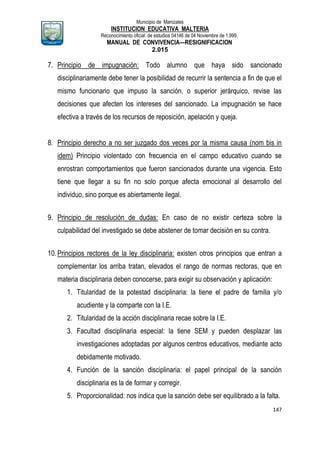 Municipio de Manizales
INSTITUCION EDUCATIVA MALTERIA
Reconocimiento oficial de estudios 04146 de 04 Noviembre de 1.999,
MANUAL DE CONVIVENCIA—RESIGNIFICACION
2.015
147
7. Principio de impugnación: Todo alumno que haya sido sancionado
disciplinariamente debe tener la posibilidad de recurrir la sentencia a fin de que el
mismo funcionario que impuso la sanción, o superior jerárquico, revise las
decisiones que afecten los intereses del sancionado. La impugnación se hace
efectiva a través de los recursos de reposición, apelación y queja.
8. Principio derecho a no ser juzgado dos veces por la misma causa (nom bis in
idem) Principio violentado con frecuencia en el campo educativo cuando se
enrostran comportamientos que fueron sancionados durante una vigencia. Esto
tiene que llegar a su fin no solo porque afecta emocional al desarrollo del
individuo, sino porque es abiertamente ilegal.
9. Principio de resolución de dudas: En caso de no existir certeza sobre la
culpabilidad del investigado se debe abstener de tomar decisión en su contra.
10.Principios rectores de la ley disciplinaria: existen otros principios que entran a
complementar los arriba tratan, elevados el rango de normas rectoras, que en
materia disciplinaria deben conocerse, para exigir su observación y aplicación:
1. Titularidad de la potestad disciplinaria: la tiene el padre de familia y/o
acudiente y la comparte con la I.E.
2. Titularidad de la acción disciplinaria recae sobre la I.E.
3. Facultad disciplinaria especial: la tiene SEM y pueden desplazar las
investigaciones adoptadas por algunos centros educativos, mediante acto
debidamente motivado.
4. Función de la sanción disciplinaria: el papel principal de la sanción
disciplinaria es la de formar y corregir.
5. Proporcionalidad: nos indica que la sanción debe ser equilibrado a la falta.
 