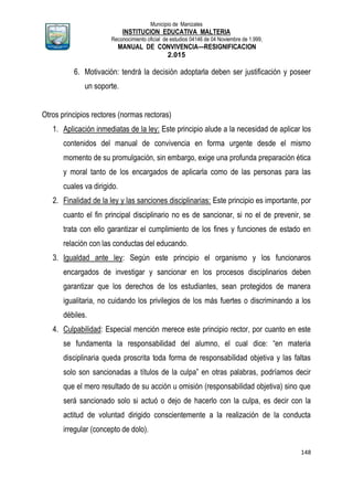 Municipio de Manizales
INSTITUCION EDUCATIVA MALTERIA
Reconocimiento oficial de estudios 04146 de 04 Noviembre de 1.999,
MANUAL DE CONVIVENCIA—RESIGNIFICACION
2.015
148
6. Motivación: tendrá la decisión adoptarla deben ser justificación y poseer
un soporte.
Otros principios rectores (normas rectoras)
1. Aplicación inmediatas de la ley: Este principio alude a la necesidad de aplicar los
contenidos del manual de convivencia en forma urgente desde el mismo
momento de su promulgación, sin embargo, exige una profunda preparación ética
y moral tanto de los encargados de aplicarla como de las personas para las
cuales va dirigido.
2. Finalidad de la ley y las sanciones disciplinarias: Este principio es importante, por
cuanto el fin principal disciplinario no es de sancionar, si no el de prevenir, se
trata con ello garantizar el cumplimiento de los fines y funciones de estado en
relación con las conductas del educando.
3. Igualdad ante ley: Según este principio el organismo y los funcionaros
encargados de investigar y sancionar en los procesos disciplinarios deben
garantizar que los derechos de los estudiantes, sean protegidos de manera
igualitaria, no cuidando los privilegios de los más fuertes o discriminando a los
débiles.
4. Culpabilidad: Especial mención merece este principio rector, por cuanto en este
se fundamenta la responsabilidad del alumno, el cual dice: “en materia
disciplinaria queda proscrita toda forma de responsabilidad objetiva y las faltas
solo son sancionadas a títulos de la culpa” en otras palabras, podríamos decir
que el mero resultado de su acción u omisión (responsabilidad objetiva) sino que
será sancionado solo si actuó o dejo de hacerlo con la culpa, es decir con la
actitud de voluntad dirigido conscientemente a la realización de la conducta
irregular (concepto de dolo).
 