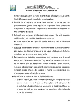 Municipio de Manizales
INSTITUCION EDUCATIVA MALTERIA
Reconocimiento oficial de estudios 04146 de 04 Noviembre de 1.999,
MANUAL DE CONVIVENCIA—RESIGNIFICACION
2.015
149
Concepto de culpa cuando se realiza la conducta por falta de previsión, o cuando
habiéndolo previsto, confía improductivo en poder evitarlo.
5. Finalidad del procedimiento, se desprende del estado social de derecho donde
prevalece el bien general sobre el particular; se pretende con el preservar el
cumplimiento de las garantías a las personas que intervienen en el logro de los
fines y funciones del estado.
6. Celeridad: como su nombre lo indica, quiere este principio velar por la actuación
rápida, sin dilaciones injustificadas y trámites innecesarios.
El retardo injustificado es causal de sanción dispuesta para el funcionario
investigador.
7. Gratuidad: las actuaciones procesales disciplinarias como causaran erogaciones
para quienes en ellos intervengan, salvo las copias solicitadas por el alumno
disciplinado, sus representantes o si aprobación.
8. Reconocimiento de la dignidad humana Siendo el ser humano la razón de ser del
estudio cobra plena vigilancia la aplicación y respeto de los derechos humanos
de tal manera que los disciplinarios puedan realizarse como personas,
recibiendo toda garantía procesal, evitando tratamientos denigrantes, recolección
ilícita de la prueba, la función del estado no es imponer sanciones como se crea
si no reconocer los derechos de las personas.
Antes de finalizar es importante almacén algunos precisiones:
 El debido proceso, por ser un derecho fundamental y los principios que del se
desprenden, así como el derecho a la defensa, tienen protección por vía de
la tutela, la pronta administración de justicia, ante la dilación injustificada en
el trámite procesal, caso este mas violado se puede hacer valer mediante la
acción de cumplimiento.
 