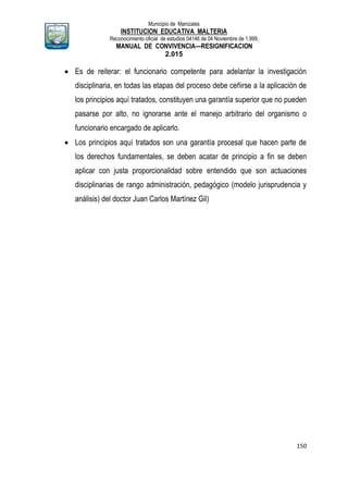 Municipio de Manizales
INSTITUCION EDUCATIVA MALTERIA
Reconocimiento oficial de estudios 04146 de 04 Noviembre de 1.999,
MANUAL DE CONVIVENCIA—RESIGNIFICACION
2.015
150
 Es de reiterar: el funcionario competente para adelantar la investigación
disciplinaria, en todas las etapas del proceso debe ceñirse a la aplicación de
los principios aquí tratados, constituyen una garantía superior que no pueden
pasarse por alto, no ignorarse ante el manejo arbitrario del organismo o
funcionario encargado de aplicarlo.
 Los principios aquí tratados son una garantía procesal que hacen parte de
los derechos fundamentales, se deben acatar de principio a fin se deben
aplicar con justa proporcionalidad sobre entendido que son actuaciones
disciplinarias de rango administración, pedagógico (modelo jurisprudencia y
análisis) del doctor Juan Carlos Martínez Gil)
 