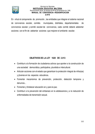 Municipio de Manizales
INSTITUCION EDUCATIVA MALTERIA
Reconocimiento oficial de estudios 04146 de 04 Noviembre de 1.999,
MANUAL DE CONVIVENCIA—RESIGNIFICACION
2.015
152
En virtud el componente de promoción , las entidades que integran el sistema nacional
de convivencia escolar, comités municipales, distritales, departamentales de
convivencia escolar y comité escolar de convivencia, cada comité deberá adelantar
acciones con el fin de adelantar acciones que mejoren el ambiente escolar.
OBJETIVOS DE LA LEY 1620 DE 2.013
 Contribuir a la formación de ciudadanos activos que aporten a la construcción de
una sociedad democrática, participativa, pluralista e intercultural.
 Articular acciones con el estado que garanticen la protección integral de niños(as)
y jóvenes en los espacios educativos.
 Fomentar mecanismos de prevención, protección, detección temprana y
denuncia...
 Fomentar y fortalecer educación en y para la paz.
 Contribuir a la prevención del embarazo en la adolescencia y a la reducción de
enfermedades de transmisión sexual.
 