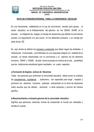 Municipio de Manizales
INSTITUCION EDUCATIVA MALTERIA
Reconocimiento oficial de estudios 04146 de 04 Noviembre de 1.999,
MANUAL DE CONVIVENCIA—RESIGNIFICACION
2.015
154
RUTA DE ATENCION INTEGRAL PARA LA CONVIVENCIA ESCOLAR:
Es una herramienta establecida en la Ley de convivencia escolar para apoyar el
sector educativo en el fortalecimiento del ejercicio de los DDHH, DHSR en la
escuela; la mitigación de riesgos, el manejo de situaciones que afectan la convivencia
escolar y el seguimiento a lo que ocurre en los diferentes contextos y su manejo por
parte de las EE.
Es aquí donde se definen los procesos y protocolos que deben seguir las entidades e
instituciones involucradas , convirtiéndose en una respuesta integral a la realidad de la
escuela en temas relacionados con la convivencia y el ejercicio de los derechos
humanos DDHH y DHSR, de esta forma la puesta en marcha de la ruta , posibilitara
que las instituciones educativas logren resultados en cuatro aspectos:
a-Formación de Sujetos activos de Derechos:
Todas las personas que conforman la comunidad educativa deben poner en práctica
las competencias ciudadanas , autónomos, con capacidad para exigir , respetar y
promover los derechos humanos; participar activamente en la toma de decisiones
sobre asuntos que los afectan , reconocer a otras personas y convivir de manera
pacífica.
b-Reconocimiento e inclusión genuina de la comunidad educativa .
Significa que opiniones, creencias, formas de comprender el mundo son valoradas y
tenidas en cuenta.
 