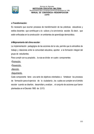 Municipio de Manizales
INSTITUCION EDUCATIVA MALTERIA
Reconocimiento oficial de estudios 04146 de 04 Noviembre de 1.999,
MANUAL DE CONVIVENCIA—RESIGNIFICACION
2.015
155
c-Transformación:
Es necesario que ocurran procesos de transformación de las prácticas educativas y
estilos docentes que contribuyan a la cultura y la convivencia escolar. Es decir, que
estén enfocadas en la construcción en ambientes de aprendizaje democrático.
d-Mejoramiento del clima escolar :
La implementación pedagógica de las acciones de la ruta, permite que la atmosfera de
trabajo y relaciones entre la comunidad educativa, aporten a la formación integral del
grupo de estudiantes.
Para cumplir con su propósito , la ruta se divide en cuatro componentes:
-Promoción.
-Prevención.
-Atención.
-Seguimiento.
Cada componente tiene una serie de objetivos orientados a fortalecer los procesos
de formación para el ejercicio de la ciudadanía , los cuales se cumplen en el ámbito
escolar cuando se diseñan, desarrollan y evalúan , el conjunto de acciones que fueron
planteadas en el Decreto 1965 de 2.013.
 