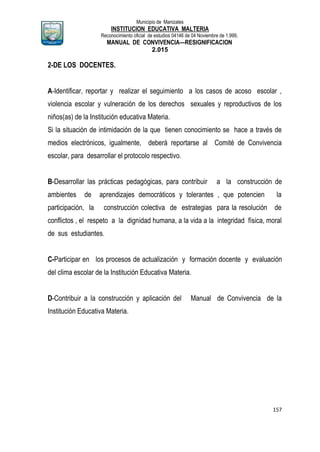 Municipio de Manizales
INSTITUCION EDUCATIVA MALTERIA
Reconocimiento oficial de estudios 04146 de 04 Noviembre de 1.999,
MANUAL DE CONVIVENCIA—RESIGNIFICACION
2.015
157
2-DE LOS DOCENTES.
A-Identificar, reportar y realizar el seguimiento a los casos de acoso escolar ,
violencia escolar y vulneración de los derechos sexuales y reproductivos de los
niños(as) de la Institución educativa Materia.
Si la situación de intimidación de la que tienen conocimiento se hace a través de
medios electrónicos, igualmente, deberá reportarse al Comité de Convivencia
escolar, para desarrollar el protocolo respectivo.
B-Desarrollar las prácticas pedagógicas, para contribuir a la construcción de
ambientes de aprendizajes democráticos y tolerantes , que potencien la
participación, la construcción colectiva de estrategias para la resolución de
conflictos , el respeto a la dignidad humana, a la vida a la integridad física, moral
de sus estudiantes.
C-Participar en los procesos de actualización y formación docente y evaluación
del clima escolar de la Institución Educativa Materia.
D-Contribuir a la construcción y aplicación del Manual de Convivencia de la
Institución Educativa Materia.
 