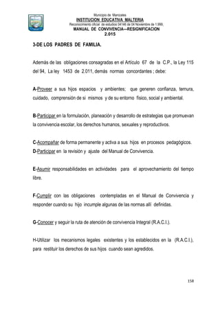 Municipio de Manizales
INSTITUCION EDUCATIVA MALTERIA
Reconocimiento oficial de estudios 04146 de 04 Noviembre de 1.999,
MANUAL DE CONVIVENCIA—RESIGNIFICACION
2.015
158
3-DE LOS PADRES DE FAMILIA.
Además de las obligaciones consagradas en el Artículo 67 de la C.P., la Ley 115
del 94, La ley 1453 de 2.011, demás normas concordantes ; debe:
A-Proveer a sus hijos espacios y ambientes; que generen confianza, ternura,
cuidado, comprensión de si mismos y de su entorno físico, social y ambiental.
B-Participar en la formulación, planeación y desarrollo de estrategias que promuevan
la convivencia escolar, los derechos humanos, sexuales y reproductivos.
C-Acompañar de forma permanente y activa a sus hijos en procesos pedagógicos.
D-Participar en la revisión y ajuste del Manual de Convivencia.
E-Asumir responsabilidades en actividades para el aprovechamiento del tiempo
libre.
F-Cumplir con las obligaciones contempladas en el Manual de Convivencia y
responder cuando su hijo incumple algunas de las normas allí definidas.
G-Conocer y seguir la ruta de atención de convivencia Integral (R.A.C.I.).
H-Utilizar los mecanismos legales existentes y los establecidos en la (R.A.C.I.),
para restituir los derechos de sus hijos cuando sean agredidos.
 