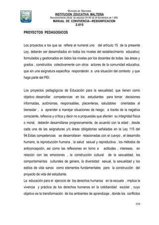 Municipio de Manizales
INSTITUCION EDUCATIVA MALTERIA
Reconocimiento oficial de estudios 04146 de 04 Noviembre de 1.999,
MANUAL DE CONVIVENCIA—RESIGNIFICACION
2.015
159
PROYECTOS PEDAGOGICOS
Los proyectos a los que se refiere el numeral uno del artículo 15 de la presente
Ley, deberán ser desarrollados en todos los niveles del establecimiento educativo;
formulados y gestionados en todos los niveles por los docentes de todas las áreas y
grados , construidos colectivamente con otros actores de la comunidad educativa,
que sin una asignatura especifica responderán a una situación del contexto y que
haga parte del PEI.
Los proyectos pedagógicos de Educación para la sexualidad, que tienen como
objetivo desarrollar competencias en los estudiantes para tomar decisiones
informadas, autónomas, responsables, placenteras, saludables orientadas al
bienestar , a aprender a manejar situaciones de riesgo; a través de la negativa
consciente, reflexiva y crítica y decir no a propuestas que afecten su integridad física
o moral, deberán desarrollarse progresivamente, de acuerdo con la edad ; desde
cada una de las asignaturas y/o áreas obligatorias señaladas en la Ley 115 del
94.Estas competencias se desarrollaran relacionadas con el cuerpo , el desarrollo
humano, la reproducción humana , la salud sexual y reproductiva , los métodos de
anticoncepción, asi como las reflexiones en torno a actitudes , intereses, en
relación con las emociones , la construcción cultural de la sexualidad, los
comportamientos culturales de genero, la diversidad sexual, la sexualidad y los
estilos de vida sanos como elementos fundamentales para la construcción del
proyecto de vida del estudiante.
La educación para el ejercicio de los derechos humanos en la escuela , implica la
vivencia y práctica de los derechos humanos en la cotidianidad escolar , cuyo
objetivo es la transformación de los ambientes de aprendizaje , donde los conflictos
 