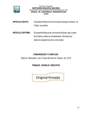 Municipio de Manizales
INSTITUCION EDUCATIVA MALTERIA
Reconocimiento oficial de estudios 04146 de 04 Noviembre de 1.999,
MANUAL DE CONVIVENCIA—RESIGNIFICACION
2.015
16
ARTICULO SEXTO: El presente Manual de Convivencia deroga el anterior en
Todas sus partes.
ARTICULO SEPTIMO: El presente Manual de convivencia Escolar rige a partir
de la fecha y debe ser ampliamente difundido por
todos los organismos de la comunidad.
COMUNIQUESE Y CUMPLASE.
Dado en Manizales, a los 10 días del mes de Febrero de 2.015
FIRMADO CONSEJO DIRECTIVO
Original firmado
FIRMADO
 
