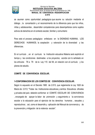 Municipio de Manizales
INSTITUCION EDUCATIVA MALTERIA
Reconocimiento oficial de estudios 04146 de 04 Noviembre de 1.999,
MANUAL DE CONVIVENCIA—RESIGNIFICACION
2.015
160
se asumen como oportunidad pedagógica que asume su solución mediante el
diálogo , la concertación y el reconocimiento de la diferencia para que los niños,
niñas y adolescentes , desarrollen competencias para desempeñarse como sujetos
activos de derechos en el contexto escolar, familiar y comunitario
Para esto el proceso pedagógico enfatizara en la DIGNIDAD HUMANA, LOS
DERECHOS HUMANOS, la aceptación y valoración de la diversidad y las
diferencias.
En el currículo , en el currículo la Institución educativa Materia será explícito el
tiempo y las condiciones destinadas a los proyectos; acorde con lo señalado en
los artículos 76 a 79 de la Ley 115 del 94, en relación con el currículo y los
planes de estudio.
COMITÉ DE CONVIVENCIA ESCOLAR.
1-CONFORMACION DE LOS COMITES DE CONVIVENCIA ESCOLAR.
Según lo expuesto en el Decreto 1965 de 2.013, que reglamenta la Ley 1620 de
Marzo de 2.013: “Todas las Instituciones educativas y centros Educativos oficiales
y privados del país deberán conformar el COMITÉ ESCOLAR DE CONVIVENCIA
, encargado de apoyar la labor de promoción y seguimiento a la convivencia
escolar a la educación para el ejercicio de los derechos humanos , sexuales y
reproductivos ; así, como el desarrollo y aplicación del Manual de convivencia y de
la prevención y mitigación de la violencia escolar”.
 
