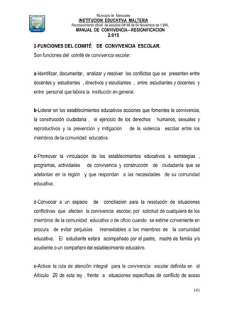 Municipio de Manizales
INSTITUCION EDUCATIVA MALTERIA
Reconocimiento oficial de estudios 04146 de 04 Noviembre de 1.999,
MANUAL DE CONVIVENCIA—RESIGNIFICACION
2.015
161
2-FUNCIONES DEL COMITÉ DE CONVIVENCIA ESCOLAR.
Son funciones del comité de convivencia escolar:
a-Identificar, documentar, analizar y resolver los conflictos que se presenten entre
docentes y estudiantes , directivos y estudiantes , entre estudiantes y docentes y
entre personal que labora la institución en general.
b-Liderar en los establecimientos educativos acciones que fomentes la convivencia,
la construcción ciudadana , el ejercicio de los derechos humanos, sexuales y
reproductivos y la prevención y mitigación de la violencia escolar entre los
miembros de la comunidad educativa.
c-Promover la vinculación de los establecimientos educativos a estrategias ,
programas, actividades de convivencia y construcción de ciudadanía que se
adelantan en la región y que respondan a las necesidades de su comunidad
educativa.
d-Convocar a un espacio de conciliación para la resolución de situaciones
conflictivas que afecten la convivencia escolar, por solicitud de cualquiera de los
miembros de la comunidad educativa o de oficio cuando se estime conveniente en
procura de evitar perjuicios irremediables a los miembros de la comunidad
educativa. El estudiante estará acompañado por el padre, madre de familia y/o
acudiente o un compañero del establecimiento educativo.
e-Activar la ruta de atención integral para la convivencia escolar definida en el
Artículo 29 de esta ley , frente a situaciones específicas de conflicto de acoso
 