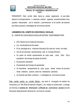 Municipio de Manizales
INSTITUCION EDUCATIVA MALTERIA
Reconocimiento oficial de estudios 04146 de 04 Noviembre de 1.999,
MANUAL DE CONVIVENCIA—RESIGNIFICACION
2.015
163
PARAGRAFO: Este comité debe darse su propio reglamento , el cual debe
abarcar lo correspondiente a sesiones y demás aspectos procedimentales como
aquellos relacionados con la elección y permanencia en el comité del docente
que lidere procesos o estrategias de convivencia escolar.
3-MIEMBROS DEL COMITÉ DE CONVIVENCIA ESCOLAR.
EL COMITÉ DE CONVIVENCIA ESCOLAR ESTARA CONFORMADO POR:
 El/la Rectora de la Institución educativa.
 Los coordinadores de las sedes.
 El /la psicóloga de la Institución Educativa (En caso de contar con este).
 Uno de los docentes representantes ante el Consejo Directivo.
 Un padre de familia representante de cada sede , entre Ellos El/La
presidente del consejo de padres de familia.
 El personero estudiantil.
 El presidente del Consejo de estudiantes.
 Un estudiante representante de cada grupo , desde tercero de primaria
hasta undécimo, quienes serán los mediadores escolares.
 Un docente que lidere procesos o estrategias de convivencia escolar.
Este comité tendrá un comité Rector , que será el encargado de realizar las
remisiones a la RAI (Ruta de atención integral) y de realizar la construcción y entrega
de informes al sistema de información unificado de convivencia escolar,(Comité
Municipal, Departamental, Nacional de convivencia escolar).
 