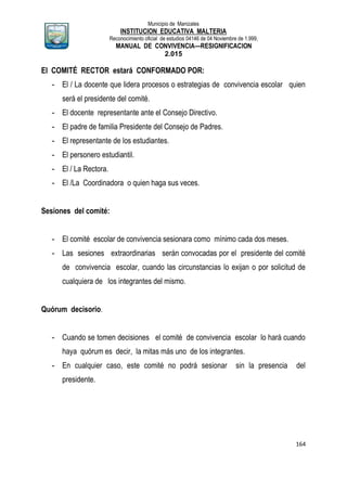 Municipio de Manizales
INSTITUCION EDUCATIVA MALTERIA
Reconocimiento oficial de estudios 04146 de 04 Noviembre de 1.999,
MANUAL DE CONVIVENCIA—RESIGNIFICACION
2.015
164
El COMITÉ RECTOR estará CONFORMADO POR:
- El / La docente que lidera procesos o estrategias de convivencia escolar quien
será el presidente del comité.
- El docente representante ante el Consejo Directivo.
- El padre de familia Presidente del Consejo de Padres.
- El representante de los estudiantes.
- El personero estudiantil.
- El / La Rectora.
- El /La Coordinadora o quien haga sus veces.
Sesiones del comité:
- El comité escolar de convivencia sesionara como mínimo cada dos meses.
- Las sesiones extraordinarias serán convocadas por el presidente del comité
de convivencia escolar, cuando las circunstancias lo exijan o por solicitud de
cualquiera de los integrantes del mismo.
Quórum decisorio.
- Cuando se tomen decisiones el comité de convivencia escolar lo hará cuando
haya quórum es decir, la mitas más uno de los integrantes.
- En cualquier caso, este comité no podrá sesionar sin la presencia del
presidente.
 