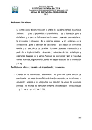 Municipio de Manizales
INSTITUCION EDUCATIVA MALTERIA
Reconocimiento oficial de estudios 04146 de 04 Noviembre de 1.999,
MANUAL DE CONVIVENCIA—RESIGNIFICACION
2.015
166
Acciones o Decisiones:
- El comité escolar de convivencia en el ámbito de sus competencias desarrollara
acciones para la promoción y fortalecimiento de la formación para la
ciudadanía y el ejercicio de los derechos humanos , sexuales y reproductivos ;
la prevención y mitigación de la violencia escolar y el embarazo en la
adolescencia , para la atención de situaciones que afectan al convivencia
escolar y el ejercicio de los derechos humanos , sexuales y reproductivos a
partir de la implementación , desarrollo y aplicación de las estrategias y
programas trazadas por el Comité Nacional de convivencia y por el respectivo
comité municipal, departamental , dentro del respeto absoluto de la constitución
y la ley.
Conflictos de interés y causales de impedimento y recusación.
- Cuando en las actuaciones adelantadas por parte del comité escolar de
convivencia , se presenten conflictos de interés o causales de impedimento o
recusación respecto a los integrantes que ostenten la calidad de servidores
públicos , los mismos se tramitaran conforme a lo establecido en los artículos
11 y 12 de la Ley 1437 de 2.001.
 