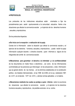 Municipio de Manizales
INSTITUCION EDUCATIVA MALTERIA
Reconocimiento oficial de estudios 04146 de 04 Noviembre de 1.999,
MANUAL DE CONVIVENCIA—RESIGNIFICACION
2.015
167
4-PROTOCOLOS.
Los protocolos de las instituciones educativas están orientados a fijar los
procedimientos para asistir oportunamente a la comunidad educativa frente a las
situaciones que afectan la convivencia escolar y el ejercicio de los derechos humanos
, sexuales y reproductivos.
De los protocolos-Aspectos:
a-Se inicia con la recepción o radicación de la queja.
Consta de la información sobre la situación que afecta la convivencia escolar y el
ejercicio de los derechos humanos, sexuales y reproductivos ; puede recibir la queja
información cualquier docente o directivo docente , quien informara a alguno de los
integrantes del comité de convivencia escolar.
b-Mecanismos para garantizar el derecho a la intimidad y a la confidencialidad
de los documentos en medio físico o electrónico , así como de las informaciones
suministradas por las personas que intervengan en las actuaciones y toda información
que se genere dentro de las mismas , en los términos establecidos en la constitución
política , los tratados internacionales , la ley 1098 de 2.006, en la Ley estatutaria 1581
de 2.011, en el decreto 1377 de 2.013, y demás normas aplicables a la materia.
c-Mecanismos mediante los cuales se proteja a quien informe sobre la ocurrencia
de situaciones que afecten la convivencia escolar y el ejercicio de los derechos
humanos sexuales y reproductivos , de posibles acciones en su contra.
 