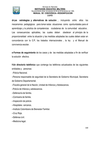 Municipio de Manizales
INSTITUCION EDUCATIVA MALTERIA
Reconocimiento oficial de estudios 04146 de 04 Noviembre de 1.999,
MANUAL DE CONVIVENCIA—RESIGNIFICACION
2.015
168
d-Las estrategias y alternativas de solución , incluyendo entre ellos los
mecanismos pedagógicos para tomar estas situaciones como oportunidades para el
aprendizaje y la práctica de competencias ciudadanas de la comunidad educativa .
Las consecuencias aplicables, las cuales deben obedecer al principio de la
proporcionalidad entre la situación y las medidas adoptadas las cuales deben estar en
concordancia con la C.P, los tratados internacionales , la ley y el Manual de
convivencia escolar.
e-Formas de seguimiento de los casos y de las medidas adoptadas a fin de verificar
la solución efectiva.
f-Un directorio telefónico que contenga los teléfonos actualizados de las siguientes
entidades y personas:
-Policía Nacional.
–Persona responsable de seguridad de la Secretaria de Gobierno Municipal, Secretaria
de Gobierno Departamental.
–Fiscalía general de la Nación, Unidad de Infancia y Adolescencia.
–Policía de Infancia y adolescencia.
–Defensoría de familia.
--Comisaria de familia.
--Inspección de policía.
--Hospitales cercanos.
--Instituto Colombiano de Bienestar Familiar.
--Cruz Roja.
--Defensa civil.
--Medicina legal.
 