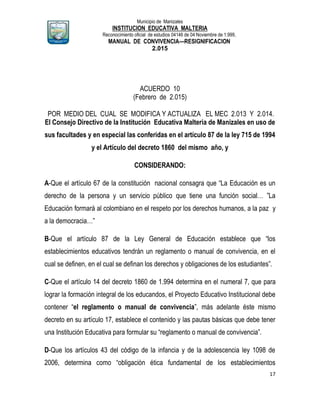 Municipio de Manizales
INSTITUCION EDUCATIVA MALTERIA
Reconocimiento oficial de estudios 04146 de 04 Noviembre de 1.999,
MANUAL DE CONVIVENCIA—RESIGNIFICACION
2.015
17
ACUERDO 10
(Febrero de 2.015)
POR MEDIO DEL CUAL SE MODIFICA Y ACTUALIZA EL MEC 2.013 Y 2.014.
El Consejo Directivo de la Institución Educativa Malteria de Manizales en uso de
sus facultades y en especial las conferidas en el artículo 87 de la ley 715 de 1994
y el Artículo del decreto 1860 del mismo año, y
CONSIDERANDO:
A-Que el artículo 67 de la constitución nacional consagra que “La Educación es un
derecho de la persona y un servicio público que tiene una función social… ”La
Educación formará al colombiano en el respeto por los derechos humanos, a la paz y
a la democracia…”
B-Que el artículo 87 de la Ley General de Educación establece que “los
establecimientos educativos tendrán un reglamento o manual de convivencia, en el
cual se definen, en el cual se definan los derechos y obligaciones de los estudiantes”.
C-Que el artículo 14 del decreto 1860 de 1.994 determina en el numeral 7, que para
lograr la formación integral de los educandos, el Proyecto Educativo Institucional debe
contener “el reglamento o manual de convivencia”, más adelante éste mismo
decreto en su artículo 17, establece el contenido y las pautas básicas que debe tener
una Institución Educativa para formular su “reglamento o manual de convivencia”.
D-Que los artículos 43 del código de la infancia y de la adolescencia ley 1098 de
2006, determina como “obligación ética fundamental de los establecimientos
 