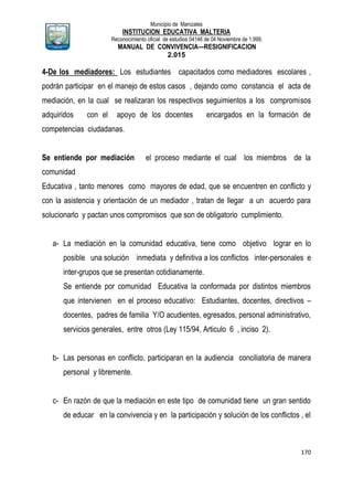 Municipio de Manizales
INSTITUCION EDUCATIVA MALTERIA
Reconocimiento oficial de estudios 04146 de 04 Noviembre de 1.999,
MANUAL DE CONVIVENCIA—RESIGNIFICACION
2.015
170
4-De los mediadores: Los estudiantes capacitados como mediadores escolares ,
podrán participar en el manejo de estos casos , dejando como constancia el acta de
mediación, en la cual se realizaran los respectivos seguimientos a los compromisos
adquiridos con el apoyo de los docentes encargados en la formación de
competencias ciudadanas.
Se entiende por mediación el proceso mediante el cual los miembros de la
comunidad
Educativa , tanto menores como mayores de edad, que se encuentren en conflicto y
con la asistencia y orientación de un mediador , tratan de llegar a un acuerdo para
solucionarlo y pactan unos compromisos que son de obligatorio cumplimiento.
a- La mediación en la comunidad educativa, tiene como objetivo lograr en lo
posible una solución inmediata y definitiva a los conflictos inter-personales e
inter-grupos que se presentan cotidianamente.
Se entiende por comunidad Educativa la conformada por distintos miembros
que intervienen en el proceso educativo: Estudiantes, docentes, directivos –
docentes, padres de familia Y/O acudientes, egresados, personal administrativo,
servicios generales, entre otros (Ley 115/94, Articulo 6 , inciso 2).
b- Las personas en conflicto, participaran en la audiencia conciliatoria de manera
personal y libremente.
c- En razón de que la mediación en este tipo de comunidad tiene un gran sentido
de educar en la convivencia y en la participación y solución de los conflictos , el
 