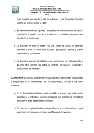 Municipio de Manizales
INSTITUCION EDUCATIVA MALTERIA
Reconocimiento oficial de estudios 04146 de 04 Noviembre de 1.999,
MANUAL DE CONVIVENCIA—RESIGNIFICACION
2.015
171
único requisito para acceder a ella es pertenecer a la Comunidad Educativa
Materia, sin tener en cuenta la Edad.
d- Se determina conciliarte (partes) a las personas de la comunidad educativa ,
que estando en conflicto, acuden a la audiencia conciliatoria como primer paso
de solución a la diferencia.
e- La mediación en todos los casos será una opción de solución de conflictos
tendientes a evitar el uso de otras acciones pedagógicas siempre y cuando
haya acuerdos conciliatorios.
f- Se denomina “Acuerdo conciliatorio” a los compromisos de mutuo acuerdo y
de forma libre asuman las partes en conflicto en busca de la solución y
superación de las diferencias.
PARAGRAFO: En caso de existir presión de cualquier clase para mediar, los acuerdos
y compromisos no se consideraran por los mediadores y se citara a una nueva
audiencia.
g- Si al intentarse la conciliación resulta imposible el acuerdo o no existe animo
conciliatorio, se entenderá cumplido el requisito o se impondrá de inmediato la
aplicación de otras estrategias pedagógicas.
h- En caso de incumplimiento del acuerdo conciliatorio el conciliante infractor , será
sancionado con las normas previstas en el Manual de convivencia .
 