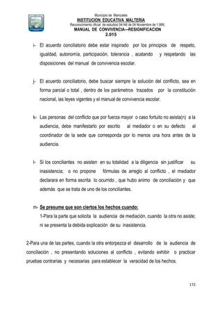 Municipio de Manizales
INSTITUCION EDUCATIVA MALTERIA
Reconocimiento oficial de estudios 04146 de 04 Noviembre de 1.999,
MANUAL DE CONVIVENCIA—RESIGNIFICACION
2.015
172
i- El acuerdo conciliatorio debe estar inspirado por los principios de respeto,
igualdad, autonomía, participación, tolerancia , acatando y respetando las
disposiciones del manual de convivencia escolar.
j- El acuerdo conciliatorio, debe buscar siempre la solución del conflicto, sea en
forma parcial o total , dentro de los parámetros trazados por la constitución
nacional, las leyes vigentes y el manual de convivencia escolar.
k- Las personas del conflicto que por fuerza mayor o caso fortuito no asista(n) a la
audiencia, debe manifestarlo por escrito al mediador o en su defecto al
coordinador de la sede que corresponda por lo menos una hora antes de la
audiencia.
l- Si los conciliantes no asisten en su totalidad a la diligencia sin justificar su
inasistencia; o no propone fórmulas de arreglo al conflicto , el mediador
declarara en forma escrita lo ocurrido , que hubo animo de conciliación y que
además que se trata de uno de los conciliantes.
m- Se presume que son ciertos los hechos cuando:
1-Para la parte que solicita la audiencia de mediación, cuando la otra no asiste;
ni se presenta la debida explicación de su inasistencia.
2-Para una de las partes, cuando la otra entorpezca el desarrollo de la audiencia de
conciliación , no presentando soluciones al conflicto , evitando exhibir o practicar
pruebas contrarias y necesarias para establecer la veracidad de los hechos.
 