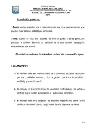 Municipio de Manizales
INSTITUCION EDUCATIVA MALTERIA
Reconocimiento oficial de estudios 04146 de 04 Noviembre de 1.999,
MANUAL DE CONVIVENCIA—RESIGNIFICACION
2.015
173
La mediación puede ser:
1-Parcial, cuando subsisten una o varias diferencias que no se lograran resolver y se
pueden iniciar acciones pedagógicas pertinentes.
2-Total, cuando se llega a un acuerdo de todos los puntos y de las partes, que
provocan el conflicto. Esta evita la aplicación de las otras acciones pedagógicas
establecidas en este manual.
-El mediador o mediadora deberá realizar su labor sin remuneración alguna.
5-DEL MEDIADOR:
a- El mediador debe ser miembro activo de la comunidad educativa reconocido
por sus cualidades humanas , don de gentes, practica la imparcialidad ,
equidad y gran sentido común..
b- El mediador no debe tener vínculo de parentesco, ni afinidad con las partes en
conflicto que lo puedan parcializar en la audiencia de conciliación.
c- El mediador está en la obligación de declararse impedido para asistir a una
audiencia conciliatoria cuando tenga interés frente a alguna de las partes.
 