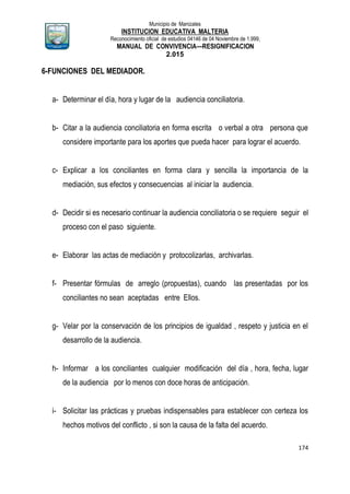 Municipio de Manizales
INSTITUCION EDUCATIVA MALTERIA
Reconocimiento oficial de estudios 04146 de 04 Noviembre de 1.999,
MANUAL DE CONVIVENCIA—RESIGNIFICACION
2.015
174
6-FUNCIONES DEL MEDIADOR.
a- Determinar el día, hora y lugar de la audiencia conciliatoria.
b- Citar a la audiencia conciliatoria en forma escrita o verbal a otra persona que
considere importante para los aportes que pueda hacer para lograr el acuerdo.
c- Explicar a los conciliantes en forma clara y sencilla la importancia de la
mediación, sus efectos y consecuencias al iniciar la audiencia.
d- Decidir si es necesario continuar la audiencia conciliatoria o se requiere seguir el
proceso con el paso siguiente.
e- Elaborar las actas de mediación y protocolizarlas, archivarlas.
f- Presentar fórmulas de arreglo (propuestas), cuando las presentadas por los
conciliantes no sean aceptadas entre Ellos.
g- Velar por la conservación de los principios de igualdad , respeto y justicia en el
desarrollo de la audiencia.
h- Informar a los conciliantes cualquier modificación del día , hora, fecha, lugar
de la audiencia por lo menos con doce horas de anticipación.
i- Solicitar las prácticas y pruebas indispensables para establecer con certeza los
hechos motivos del conflicto , si son la causa de la falta del acuerdo.
 