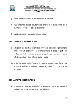 Municipio de Manizales
INSTITUCION EDUCATIVA MALTERIA
Reconocimiento oficial de estudios 04146 de 04 Noviembre de 1.999,
MANUAL DE CONVIVENCIA—RESIGNIFICACION
2.015
175
j- Recibir por escrito la causa de la inasistencia a las sesiones.
k- Dejar constancia cuando la audiencia de conciliación no se desarrolla por la
inasistencia de uno o de todos los conciliantes .
l- Expedir constancia cuando las partes lo soliciten.
7-DE LA AUDIENCIA DE CONCILIACION.
a- Esta podrá ser solicitada al comité de convivencia conjunta o separadamente
por las personas en conflicto , si solamente una de las personas (parte) en
conflicto, solicita la audiencia, el comité de convivencia escolar o en su
defecto el mediador , citara informe escrito a la otra.
b- La citación para la conciliación, debe por lo menos contener : Lugar, fecha , hora
en que se realizara la audiencia motivo de conciliación , nombre de
conciliantes.
8-DE LAS ACTAS DE CONCILIACION.
a- Se denomina “Acta de conciliación” el documento escrito que elabora el
mediador, una vez terminada la audiencia conciliatoria.
 