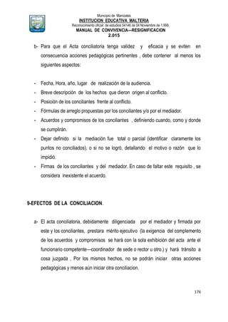 Municipio de Manizales
INSTITUCION EDUCATIVA MALTERIA
Reconocimiento oficial de estudios 04146 de 04 Noviembre de 1.999,
MANUAL DE CONVIVENCIA—RESIGNIFICACION
2.015
176
b- Para que el Acta conciliatoria tenga validez y eficacia y se eviten en
consecuencia acciones pedagógicas pertinentes , debe contener al menos los
siguientes aspectos:
- Fecha, Hora, año, lugar de realización de la audiencia.
- Breve descripción de los hechos que dieron origen al conflicto.
- Posición de los conciliantes frente al conflicto.
- Fórmulas de arreglo propuestas por los conciliantes y/o por el mediador.
- Acuerdos y compromisos de los conciliantes , definiendo cuando, como y donde
se cumplirán.
- Dejar definido si la mediación fue total o parcial (identificar claramente los
puntos no conciliados), o si no se logró, detallando el motivo o razón que lo
impidió.
- Firmas de los conciliantes y del mediador. En caso de faltar este requisito , se
considera inexistente el acuerdo.
9-EFECTOS DE LA CONCILIACION.
a- El acta conciliatoria, debidamente diligenciada por el mediador y firmada por
este y los conciliantes, prestara mérito ejecutivo (la exigencia del complemento
de los acuerdos y compromisos se hará con la sola exhibición del acta ante el
funcionario competente—coordinador de sede o rector u otro.) y hará tránsito a
cosa juzgada , Por los mismos hechos, no se podrán iniciar otras acciones
pedagógicas y menos aún iniciar otra conciliacion.
 