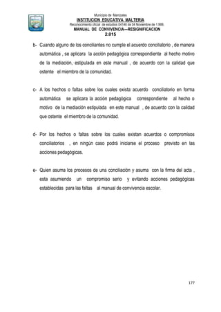 Municipio de Manizales
INSTITUCION EDUCATIVA MALTERIA
Reconocimiento oficial de estudios 04146 de 04 Noviembre de 1.999,
MANUAL DE CONVIVENCIA—RESIGNIFICACION
2.015
177
b- Cuando alguno de los conciliantes no cumple el acuerdo conciliatorio , de manera
automática , se aplicara la acción pedagógica correspondiente al hecho motivo
de la mediación, estipulada en este manual , de acuerdo con la calidad que
ostente el miembro de la comunidad.
c- A los hechos o faltas sobre los cuales exista acuerdo conciliatorio en forma
automática se aplicara la acción pedagógica correspondiente al hecho o
motivo de la mediación estipulada en este manual , de acuerdo con la calidad
que ostente el miembro de la comunidad.
d- Por los hechos o faltas sobre los cuales existan acuerdos o compromisos
conciliatorios , en ningún caso podrá iniciarse el proceso previsto en las
acciones pedagógicas.
e- Quien asuma los procesos de una conciliación y asuma con la firma del acta ,
esta asumiendo un compromiso serio y evitando acciones pedagógicas
establecidas para las faltas al manual de convivencia escolar.
 