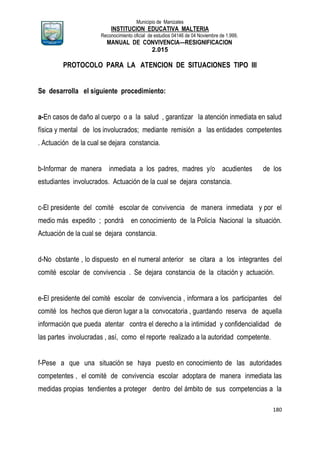 Municipio de Manizales
INSTITUCION EDUCATIVA MALTERIA
Reconocimiento oficial de estudios 04146 de 04 Noviembre de 1.999,
MANUAL DE CONVIVENCIA—RESIGNIFICACION
2.015
180
PROTOCOLO PARA LA ATENCION DE SITUACIONES TIPO III
Se desarrolla el siguiente procedimiento:
a-En casos de daño al cuerpo o a la salud , garantizar la atención inmediata en salud
física y mental de los involucrados; mediante remisión a las entidades competentes
. Actuación de la cual se dejara constancia.
b-Informar de manera inmediata a los padres, madres y/o acudientes de los
estudiantes involucrados. Actuación de la cual se dejara constancia.
c-El presidente del comité escolar de convivencia de manera inmediata y por el
medio más expedito ; pondrá en conocimiento de la Policía Nacional la situación.
Actuación de la cual se dejara constancia.
d-No obstante , lo dispuesto en el numeral anterior se citara a los integrantes del
comité escolar de convivencia . Se dejara constancia de la citación y actuación.
e-El presidente del comité escolar de convivencia , informara a los participantes del
comité los hechos que dieron lugar a la convocatoria , guardando reserva de aquella
información que pueda atentar contra el derecho a la intimidad y confidencialidad de
las partes involucradas , así, como el reporte realizado a la autoridad competente.
f-Pese a que una situación se haya puesto en conocimiento de las autoridades
competentes , el comité de convivencia escolar adoptara de manera inmediata las
medidas propias tendientes a proteger dentro del ámbito de sus competencias a la
 