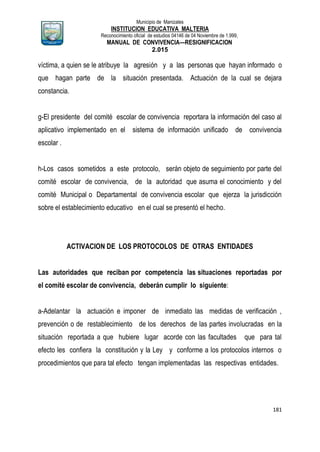 Municipio de Manizales
INSTITUCION EDUCATIVA MALTERIA
Reconocimiento oficial de estudios 04146 de 04 Noviembre de 1.999,
MANUAL DE CONVIVENCIA—RESIGNIFICACION
2.015
181
víctima, a quien se le atribuye la agresión y a las personas que hayan informado o
que hagan parte de la situación presentada. Actuación de la cual se dejara
constancia.
g-El presidente del comité escolar de convivencia reportara la información del caso al
aplicativo implementado en el sistema de información unificado de convivencia
escolar .
h-Los casos sometidos a este protocolo, serán objeto de seguimiento por parte del
comité escolar de convivencia, de la autoridad que asuma el conocimiento y del
comité Municipal o Departamental de convivencia escolar que ejerza la jurisdicción
sobre el establecimiento educativo en el cual se presentó el hecho.
ACTIVACION DE LOS PROTOCOLOS DE OTRAS ENTIDADES
Las autoridades que reciban por competencia las situaciones reportadas por
el comité escolar de convivencia, deberán cumplir lo siguiente:
a-Adelantar la actuación e imponer de inmediato las medidas de verificación ,
prevención o de restablecimiento de los derechos de las partes involucradas en la
situación reportada a que hubiere lugar acorde con las facultades que para tal
efecto les confiera la constitución y la Ley y conforme a los protocolos internos o
procedimientos que para tal efecto tengan implementadas las respectivas entidades.
 