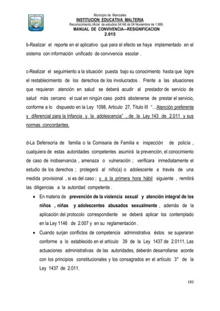 Municipio de Manizales
INSTITUCION EDUCATIVA MALTERIA
Reconocimiento oficial de estudios 04146 de 04 Noviembre de 1.999,
MANUAL DE CONVIVENCIA—RESIGNIFICACION
2.015
182
b-Realizar el reporte en el aplicativo que para el efecto se haya implementado en el
sistema con información unificado de convivencia escolar .
c-Realizar el seguimiento a la situación puesta bajo su conocimiento hasta que logre
el restablecimiento de los derechos de los involucrados . Frente a las situaciones
que requieran atención en salud se deberá acudir al prestador de servicio de
salud más cercano el cual en ningún caso podrá abstenerse de prestar el servicio,
conforme a lo dispuesto en la Ley 1098, Articulo 27, Título III “…Atención preferente
y diferencial para la Infancia y la adolescencia” , de la Ley 143 de 2.011 y sus
normas concordantes.
d-La Defensoría de familia o la Comisaria de Familia e inspección de policía ,
cualquiera de estas autoridades competentes asumirá la prevención, el conocimiento
de caso de inobservancia , amenaza o vulneración ; verificara inmediatamente el
estudio de los derechos ; protegerá al niño(a) o adolescente a través de una
medida provisional , si es del caso ; y a la primera hora hábil siguiente , remitirá
las diligencias a la autoridad competente .
 En materia de prevención de la violencia sexual y atención integral de los
niños , niñas y adolescentes abusados sexualmente , además de la
aplicación del protocolo correspondiente se deberá aplicar los contemplado
en la Ley 1146 de 2.007 y en su reglamentación .
 Cuando surjan conflictos de competencia administrativa éstos se superaran
conforme a lo establecido en el artículo 39 de la Ley 1437 de 2.0111, Las
actuaciones administrativas de las autoridades, deberán desarrollarse acorde
con los principios constitucionales y los consagrados en el artículo 3° de la
Ley 1437 de 2.011.
 