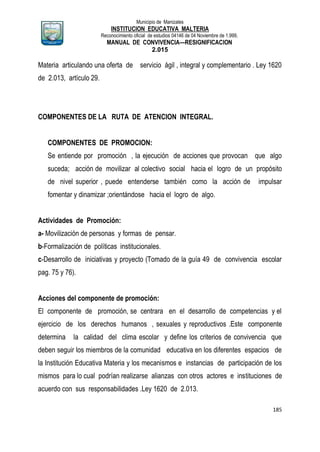 Municipio de Manizales
INSTITUCION EDUCATIVA MALTERIA
Reconocimiento oficial de estudios 04146 de 04 Noviembre de 1.999,
MANUAL DE CONVIVENCIA—RESIGNIFICACION
2.015
185
Materia articulando una oferta de servicio ágil , integral y complementario . Ley 1620
de 2.013, artículo 29.
COMPONENTES DE LA RUTA DE ATENCION INTEGRAL.
COMPONENTES DE PROMOCION:
Se entiende por promoción , la ejecución de acciones que provocan que algo
suceda; acción de movilizar al colectivo social hacia el logro de un propósito
de nivel superior , puede entenderse también como la acción de impulsar
fomentar y dinamizar ;orientándose hacia el logro de algo.
Actividades de Promoción:
a- Movilización de personas y formas de pensar.
b-Formalización de políticas institucionales.
c-Desarrollo de iniciativas y proyecto (Tomado de la guía 49 de convivencia escolar
pag. 75 y 76).
Acciones del componente de promoción:
El componente de promoción, se centrara en el desarrollo de competencias y el
ejercicio de los derechos humanos , sexuales y reproductivos .Este componente
determina la calidad del clima escolar y define los criterios de convivencia que
deben seguir los miembros de la comunidad educativa en los diferentes espacios de
la Institución Educativa Materia y los mecanismos e instancias de participación de los
mismos para lo cual podrían realizarse alianzas con otros actores e instituciones de
acuerdo con sus responsabilidades .Ley 1620 de 2.013.
 