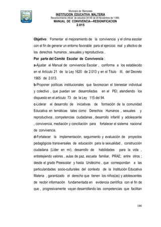 Municipio de Manizales
INSTITUCION EDUCATIVA MALTERIA
Reconocimiento oficial de estudios 04146 de 04 Noviembre de 1.999,
MANUAL DE CONVIVENCIA—RESIGNIFICACION
2.015
186
Objetivo: Fomentar el mejoramiento de la convivencia y el clima escolar
con el fin de generar un entorno favorable para el ejercicio real y afectivo de
los derechos humanos , sexuales y reproductivos .
Por parte del Comité Escolar de Convivencia :
a-Ajustar el Manual de convivencia Escolar , conforma a los establecido
en el Artículo 21 de la Ley 1620 de 2.013 y en el Titulo III, del Decreto
1965 de 2.013.
b-Proponer políticas institucionales que favorezcan el bienestar individual
y colectivo , que puedan ser desarrolladas en el PEI, atendiendo los
dispuesto en el artículo 73 de la Ley 115 del 94.
c-Liderar el desarrollo de iniciativas de formación de la comunidad
Educativa en temáticas tales como Derechos Humanos , sexuales y
reproductivos , competencias ciudadanas , desarrollo infantil y adolescente
, convivencia, mediación y conciliación para fortalecer el sistema nacional
de convivencia.
d-Fortalecer la implementación, seguimiento y evaluación de proyectos
pedagógicos transversales de educación para la sexualidad , construcción
ciudadana (Líder en mí), desarrollo de habilidades para la vida ,
entretejiendo valores , aulas de paz, escuela familiar, PRAE; entre otros ;
desde el grado Preescolar y hasta Undécimo , que correspondan a las
particularidades socio-culturales del contexto de la Institución Educativa
Materia , garantizado el derecho que tienen los niños(as) y adolescentes
de recibir información fundamentada en evidencia científica con el fin de
que , progresivamente vayan desarrollando las competencias que facilitan
 