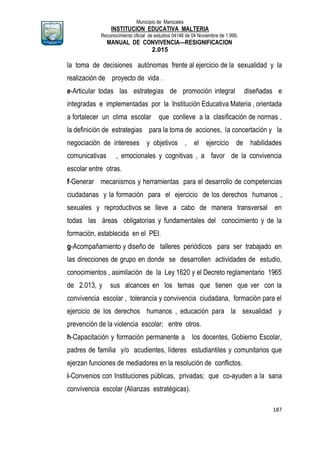 Municipio de Manizales
INSTITUCION EDUCATIVA MALTERIA
Reconocimiento oficial de estudios 04146 de 04 Noviembre de 1.999,
MANUAL DE CONVIVENCIA—RESIGNIFICACION
2.015
187
la toma de decisiones autónomas frente al ejercicio de la sexualidad y la
realización de proyecto de vida .
e-Articular todas las estrategias de promoción integral diseñadas e
integradas e implementadas por la Institución Educativa Materia , orientada
a fortalecer un clima escolar que conlleve a la clasificación de normas ,
la definición de estrategias para la toma de acciones, la concertación y la
negociación de intereses y objetivos , el ejercicio de habilidades
comunicativas , emocionales y cognitivas , a favor de la convivencia
escolar entre otras.
f-Generar mecanismos y herramientas para el desarrollo de competencias
ciudadanas y la formación para el ejercicio de los derechos humanos ,
sexuales y reproductivos se lleve a cabo de manera transversal en
todas las áreas obligatorias y fundamentales del conocimiento y de la
formación, establecida en el PEI.
g-Acompañamiento y diseño de talleres periódicos para ser trabajado en
las direcciones de grupo en donde se desarrollen actividades de estudio,
conocimientos , asimilación de la Ley 1620 y el Decreto reglamentario 1965
de 2.013, y sus alcances en los temas que tienen que ver con la
convivencia escolar , tolerancia y convivencia ciudadana, formación para el
ejercicio de los derechos humanos , educación para la sexualidad y
prevención de la violencia escolar; entre otros.
h-Capacitación y formación permanente a los docentes, Gobierno Escolar,
padres de familia y/o acudientes, líderes estudiantiles y comunitarios que
ejerzan funciones de mediadores en la resolución de conflictos.
i-Convenios con Instituciones públicas, privadas; que co-ayuden a la sana
convivencia escolar (Alianzas estratégicas).
 