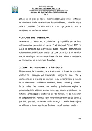 Municipio de Manizales
INSTITUCION EDUCATIVA MALTERIA
Reconocimiento oficial de estudios 04146 de 04 Noviembre de 1.999,
MANUAL DE CONVIVENCIA—RESIGNIFICACION
2.015
188
j-Hacer uso de todos los medios de comunicación, para difundir el Manual
de convivencia escolar de la Institución Educativa Materia, con el fin de que
toda la comunidad Educativa conozca y se apropie de su carta de
navegación en convivencia escolar.
COMPONENTE DE PREVENCION.
Se entiende por prevención, la preparación y disposición que se hace
anticipadamente para evitar un riesgo. En el Marco del Decreto 1965 de
2.013, se considera que la prevención busca intervenir oportunamente
comportamientos que puedan afectar los DDH, DHSA, con el fin de evitar
que se constituyan en patrones de interacción que alteren la convivencia
de los miembros de la comunidad Educativa .
ACCIONES DEL COMPONENTE DE PREVENCION:
El componente de prevención , deberá ejecutarse a través de un proceso
continuo de formación para el desarrollo integral del niño , niña y
adolescente con el propósito de disminuir en su comportamiento el impacto
de las condiciones de contexto económico, social, cultural y familiar .
Incide sobre las causas que puedan potencialmente originar la
problemática de la violencia escolar, sobre sus factores precipitantes en
la familia , en los espacios sustitutivos de vida familiar , que se manifiestan
en comportamientos violentos que vulneren los derechos de los demás y
por tanto quienes lo manifiestan están en riesgo potencial de ser sujetos
de violencia o de ser agentes de la misma en el contexto escolar .
 