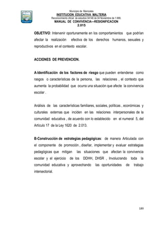 Municipio de Manizales
INSTITUCION EDUCATIVA MALTERIA
Reconocimiento oficial de estudios 04146 de 04 Noviembre de 1.999,
MANUAL DE CONVIVENCIA—RESIGNIFICACION
2.015
189
OBJETIVO: Intervenir oportunamente en los comportamientos que podrían
afectar la realización efectiva de los derechos humanos, sexuales y
reproductivos en el contexto escolar.
ACCIONES DE PREVENCION.
A-Identificación de los factores de riesgo que pueden entenderse como
rasgos o características de la persona, las relaciones , el contexto que
aumenta la probabilidad que ocurra una situación que afecte la convivencia
escolar .
Análisis de las características familiares, sociales, políticas , económicas y
culturales externas que inciden en las relaciones interpersonales de la
comunidad educativa , de acuerdo con lo establecido en el numeral 5, del
Artículo 17 de la Ley 1620 de 2.013.
B-Construcción de estrategias pedagógicas: de manera Articulada con
el componente de promoción , diseñar, implementar y evaluar estrategias
pedagógicas que mitigan las situaciones que afectan la convivencia
escolar y el ejercicio de los DDHH, DHSR , Involucrando toda la
comunidad educativa y aprovechando las oportunidades de trabajo
intersectorial.
 