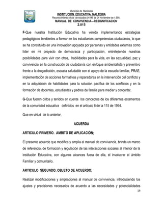 Municipio de Manizales
INSTITUCION EDUCATIVA MALTERIA
Reconocimiento oficial de estudios 04146 de 04 Noviembre de 1.999,
MANUAL DE CONVIVENCIA—RESIGNIFICACION
2.015
19
F-Que nuestra Institución Educativa ha venido implementando estrategias
pedagógicas tendientes a formar en los estudiantes competencias ciudadanas, lo que
se ha constituido en una innovación apoyada por personas y entidades externas como
líder en mi proyecto de democracia y participación, entretejiendo nuestras
posibilidades para vivir con otros, habilidades para la vida, en las sexualidad, paz y
convivencia en la construcción de ciudadanía con enfoque ambientalista y preventivo
frente a la drogadicción, escuela saludable con el apoyo de la escuela familiar, PRAE,
implementación de acciones formativas y reparadoras en la intervención del conflicto y
en la adquisición de habilidades para la solución pacífica de los conflictos y en la
formación de docentes, estudiantes y padres de familia para mediar y concertar.
G-Que fueron oídos y tenidos en cuenta los conceptos de los diferentes estamentos
de la comunidad educativa definidos en el artículo 6 de la 115 de 1994.
Que en virtud de lo anterior,
ACUERDA
ARTICULO PRIMERO. AMBITO DE APLICACIÓN;
El presente acuerdo que modifica y amplia el manual de convivencia, brinda un marco
de referencia, de formación y regulación de las interacciones sociales al interior de la
institución Educativa, con algunos alcances fuera de ella, el involucrar el ámbito
Familiar y comunitario.
ARTICULO SEGUNDO. OBJETO DE ACUERDO;
Realizar modificaciones y ampliaciones al manual de convivencia, introduciendo los
ajustes y precisiones necesarios de acuerdo a las necesidades y potencialidades
 