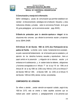 Municipio de Manizales
INSTITUCION EDUCATIVA MALTERIA
Reconocimiento oficial de estudios 04146 de 04 Noviembre de 1.999,
MANUAL DE CONVIVENCIA—RESIGNIFICACION
2.015
190
C-Comunicación y manejo de la información.
Definir estrategias y pautas de comunicación que permitan establecer con
claridad el direccionamiento estratégico de la Institución Educativa y otras
instituciones oficiales y privadas sobre la convivencia.(Tomado de la guía
49, guías pedagógicas por la convivencia escolar pags. 89-90.).
D-Diseño de protocolos para la atención oportuna e integral de las
situaciones más comunes que afectan la convivencia escolar y el ejercicio
de los DDHH, DHSR.
E-El Artículo 53 del Decreto 1965 de 2.013, dice: Participación de los
padres de Familia. La familia como núcleo fundamental de la sociedad ,
es parte esencial del fortalecimiento de la formación para la ciudadanía y el
ejercicio de los derechos humanos, sexuales y reproductivos , tiene un
papel central en la prevención y mitigación de la violencia escolar y el
embarazo en la adolescencia , y , le asisten todos los deberes , obligaciones
y funciones consagradas en el Artículo 7° de la Ley 115 de 1.994, en el
Artículo 39 de la ley 1098 de 2.006, la ley 1404 de 2.010, en el Artículo 3°
del Decreto 1860 de 1.994, el Decreto 1286 de 2.005, en el Artículo 15
del Decreto 1290 de 2.009 y demás normas concordantes.
COMPONENTES DE ATENCION:
Se refiere a atender , prestar atención con especial cuidado , según la ley
1620 de 2.013, esta se orienta a todas aquellas acciones que se
realizan para asistir oportuna y pedagógicamente a las personas que
 
