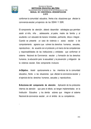 Municipio de Manizales
INSTITUCION EDUCATIVA MALTERIA
Reconocimiento oficial de estudios 04146 de 04 Noviembre de 1.999,
MANUAL DE CONVIVENCIA—RESIGNIFICACION
2.015
191
conforman la comunidad educativa , frente a las situaciones que afectan la
convivencia escolar y el ejercicio de los DDHH Y DSR.
El componente de atención , deberá desarrollar estrategias que permitan
asistir al niño, niña , adolescente , al padre, madre de familia y al
acudiente o al educador de manera inmediata , pertinente, ética e integral .
Cuando se presente un caso de violencia o acoso escolar o de
comportamiento agresivo que vulnere los derechos humanos, sexuales,
reproductivos ; de acuerdo con el protocolo y el marco de las competencias
y responsabilidades de las instituciones y entidades que conforman el
sistema Nacional de Convivencia escolar y formación de los derechos
humanos , la educación para la sexualidad y la prevención y mitigación de
la violencia escolar . Este componente involucra:
A-Objetivo. Asistir oportunamente a los miembros de la comunidad
educativa , frente a las situaciones que afectan la convivencia escolar y
el ejercicio de los derechos humanos , sexuales y reproductivos .
B-Acciones del componente de atención. Aplicación de los protocolos
internos de atención que para el efecto, se tengan implementados en la
Institución Educativa y los demás actores que integran el sistema
Nacional de convivencia escolar , en el ámbito de su competencia .
.
 