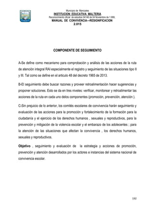 Municipio de Manizales
INSTITUCION EDUCATIVA MALTERIA
Reconocimiento oficial de estudios 04146 de 04 Noviembre de 1.999,
MANUAL DE CONVIVENCIA—RESIGNIFICACION
2.015
192
COMPONENTE DE SEGUIMIENTO
A-Se define como mecanismo para comprobación y análisis de las acciones de la ruta
de atención integral RAI especialmente el registro y seguimiento de las situaciones tipo II
y III. Tal como se define en el articulo 48 del decreto 1965 de 2013.
B-El seguimiento debe buscar razones y proveer retroalimentación hacer sugerencias y
proponer soluciones. Esto se da en tres niveles: verificar, monitorear y retroalimentar las
acciones de la ruta en cada uno delos componentes (promoción, prevención, atención ).
C-Sin prejuicio de lo anterior, los comités escolares de convivencia harán seguimiento y
evaluación de las acciones para la promoción y fortalecimiento de la formación para la
ciudadanía y el ejercicio de los derechos humanos , sexuales y reproductivos, para la
prevención y mitigación de la violencia escolar y el embarazo de los adolecentes ; para
la atención de las situaciones que afectan la convivencia , los derechos humanos,
sexuales y reproductivos.
Objetivo , seguimiento y evaluación de la estrategia y acciones de promoción,
prevención y atención desarrollados por los actores e instancias del sistema nacional de
convivencia escolar.
 