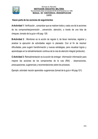 Municipio de Manizales
INSTITUCION EDUCATIVA MALTERIA
Reconocimiento oficial de estudios 04146 de 04 Noviembre de 1.999,
MANUAL DE CONVIVENCIA—RESIGNIFICACION
2.015
193
Hacen parte de las acciones de seguimientos
A-Actividad 1: Verificación , comprobar que se realicen todos y cada una de la acciones
de los componentes(promoción , prevención, atención), a través de una lista de
chequeo, tomado de la guía n 49 pag- 120.
B-Actividad 2 : Monitoreo es la acción de regular d, de llevar memorias, registrar y
analizar la ejecución de actividades según lo planeado. Con el fin de resolver
dificultades, para sugerir transformación y nuevas estrategias, para visualizar logros y
aprendizajes en la retroalimentación continua de la ruta de atención integral (protocolo).
C-Actividad 3- Retroalimentación es la acción de entregar información información para
mejorar las acciones de los componentes de la ruta (RAI) . observaciones,
preocupaciones, sugerencias y recomendaciones sobre los procesos.
Ejemplo: actividad- lección aprendida- sugerencias (tomad de la guía n 49 pag-121)
 