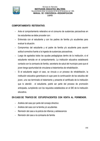 Municipio de Manizales
INSTITUCION EDUCATIVA MALTERIA
Reconocimiento oficial de estudios 04146 de 04 Noviembre de 1.999,
MANUAL DE CONVIVENCIA—RESIGNIFICACION
2.015
196
COMPORTAMIENTO REITERATIVO.
- Ante el comportamiento reiterativo en el consumo de sustancias psicoactivas en
los estudiantes se debe proceder con :
- Entrevista con el estudiante y con los padres de familia y/o acudientes para
evaluar la situación.
- Compromiso del estudiante y el padre de familia y/o acudiente para asumir
actitud correctiva fuente a la ingesta de sustancias psicoactivas.
- Luego de agotados todos las ayudas pedagógicas dentro de la institución, si el
estudiante reincide en el comportamiento. La institución educativa establecerá
contacto con la comisaria de familia, secretaria de salud del municipio para que el
joven tenga oportunidad de vincularse a tratamientos de rehabilitación.
- Si el estudiante según el caso, se vincula a un proceso de rehabilitación, la
institución educativa garantizara el cupo para la continuación de los estudios del
joven, una vez terminado el tratamiento y presente el certificado de la institución
que lo atendió . el estudiante, podrá ser parte del proceso de promoción
anticipada, cumpliendo con los requisitos establecidos en el SIE de la institución
educativa.
EN CASO DE TRAFICO DE ESTUPEFACIENTES CON VENTA AL PORMENOR.
- Análisis del caso por parte del consejo directivo
- Análisis del caso con la familia y/o acudientes
- Remisión del caso a la policía de infancia y adolescencia
- Remisión del caso a la comisaria de familia
 