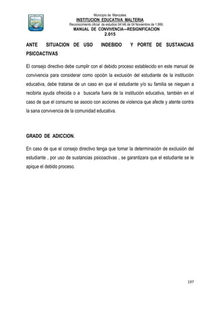 Municipio de Manizales
INSTITUCION EDUCATIVA MALTERIA
Reconocimiento oficial de estudios 04146 de 04 Noviembre de 1.999,
MANUAL DE CONVIVENCIA—RESIGNIFICACION
2.015
197
ANTE SITUACION DE USO INDEBIDO Y PORTE DE SUSTANCIAS
PSICOACTIVAS
El consejo directivo debe cumplir con el debido proceso establecido en este manual de
convivencia para considerar como opción la exclusión del estudiante de la institución
educativa, debe tratarse de un caso en que el estudiante y/o su familia se nieguen a
recibirla ayuda ofrecida o a buscarla fuera de la institución educativa, también en el
caso de que el consumo se asocio con acciones de violencia que afecte y atente contra
la sana convivencia de la comunidad educativa.
GRADO DE ADICCION.
En caso de que el consejo directivo tenga que tomar la determinación de exclusión del
estudiante , por uso de sustancias psicoactivas , se garantizara que el estudiante se le
apique el debido proceso.
 