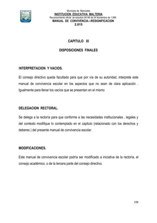 Municipio de Manizales
INSTITUCION EDUCATIVA MALTERIA
Reconocimiento oficial de estudios 04146 de 04 Noviembre de 1.999,
MANUAL DE CONVIVENCIA—RESIGNIFICACION
2.015
198
CAPITULO XI
DISPOSICIONES FINALES
INTERPRETACION Y VACIOS.
El consejo directivo queda facultado para que por vía de su autoridad, interprete este
manual de convivencia escolar en los aspectos que no sean de clara aplicación .
Igualmente para llenar los vacíos que se presentan en el mismo
DELEGACION RECTORAL.
Se delega a la rectoría para que conforme a las necesidades institucionales , legales y
del contexto modifique lo contemplado en el capitulo (relacionado con los derechos y
deberes ) del presente manual de convivencia escolar.
MODIFICACIONES.
Este manual de convivencia escolar podría ser modificado a iniciativa de la rectoría, el
consejo académico, o de la tercera parte del consejo directivo.
 