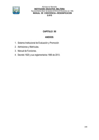 Municipio de Manizales
INSTITUCION EDUCATIVA MALTERIA
Reconocimiento oficial de estudios 04146 de 04 Noviembre de 1.999,
MANUAL DE CONVIVENCIA—RESIGNIFICACION
2.015
199
CAPITULO XII
ANEXOS:
1. Sistema Institucional de Evaluación y Promoción
2. Admisiones y Matrículas.
3. Manual de Funciones.
4. Decreto 1620 y sus reglamentarios 1965 de 2013.
 